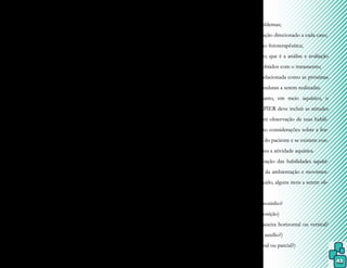43
xante, dependendo da temperatura aplicada.
Portanto acalma ou estimula, podendo ser
indicada em casos de ansiedade, depressão,
agitação e outras alterações similares.
7.2 Avaliação do paciente
Todo paciente encaminhado à Hi-
droterapia deve ser submetido à avaliação
clássica fisioterapêutica em solo para que seja
efetuado um registro de informações perti-
nentes ao tratamento aquático.
Entretanto, como o uso de piscina
terapêutica é amplo, foram criados e adapta-
dos vários modelos de avaliação, que é o pro-
cesso fundamental para o estabelecimento
de objetivos e programa de tratamento, com
suas condutas mais adequadas a cada caso.
Na avaliação inicial, são documentadas
informações sobre o quadro clínico do paciente,
como início da doença e sua evolução até o mo-
mento, e permite que o fisioterapeuta acompa-
nhe e monitore suas condutas aquáticas.
Como o corpo apresenta comporta-
mentos diferentes em água e solo, é impor-
tante a verificação das capacidades e limita-
ções do paciente em ambos os meios, para
que a efetividade dos exercícios aquáticos seja
acompanhada. Entretanto, uma avaliação ba-
seada no mesmo protocolo deve ser realizada
na água, para que o tratamento aquático seja
bem conduzido.
Muitos fisioterapeutas utilizam, tan-
to para solo como água, o protocolo de ava-
liação proposto pela School of Physiotherapy,
Curtin University of Tecnology (Austrália), o qual
é baseado no método SOAPIER (Hastings,
1983) e cujas inicias indicam:
- S = avaliação subjetiva, com informações
fornecidas pelo próprio paciente sobre si
mesmo;
- O = exame clínico do paciente;
- A = análise das informações dadas pelo pa-
ciente e as obtidas na avaliação subjetiva so-
madas ao diagnóstico médico para formular
uma lista de problemas;
- P = plano de ação direcionado a cada caso;
- I = intervenção fisioterapêutica;
- E = estimação, que é a análise e avaliação
dos resultados obtidos com o tratamento;
- R = revisão, relacionada como as próximas
alterações de condutas a serem realizadas.
Entretanto, em meio aquático, o
protocolo SOAPIER deve incluir as atitudes
do paciente, com observação de suas habili-
dades bem como considerações sobre a for-
ma e densidade do paciente e se existem con-
traindicações para a atividade aquática.
A avaliação das habilidades aquáti-
cas inclui, além da ambientação e movimen-
tos no meio líquido, alguns itens a serem ob-
servados:
- entra na água sozinho?
- flutua? (qual posição)
- desliza (de maneira horizontal ou vertical?
sem apoio, sem auxílio?)
- submerge? (total ou parcial?)
 