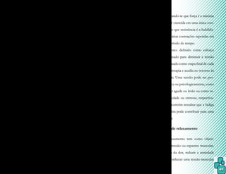 45
É importante avaliar o controle res-
piratório do paciente, sendo registrada, em
solo, a capacidade em soprar e, na água, o ní-
vel que pode atingir.
7.3 Introdução da Fisioterapia Aquá-
tica
Para o início do tratamento aquático,
o paciente deve apresentar condição clínica
estável e, dependendo do caso, boa estabili-
dade pós-operatória, sendo que é importante
a integração com o tratamento de solo.
Todo programa de tratamento é me-
lhor organizado quando obedece à sequência
de aquecimento, alongamento, resistência ou
força (exercícios específicos) e relaxamento
muscular, cada qual com uma porcentagem
de tempo.
7.3.1 Aquecimento: sempre é efetuado gradu-
almente no início da sessão, pois permite um
ajuste corporal à atividade física. Essa etapa
prepara a musculatura para o alongamento e
exercícios específicos, pelo aumento da tem-
peratura e circulação sanguínea dos músculos
trabalhados, sem promover fadiga ou gasto
da energia que será necessária para a realiza-
ção de todas as atividades. Depende do perfil
do paciente e da temperatura da água.
7.3.2 Alongamento: são movimentos realiza-
dos ativa ou passivamente com a finalidade
de aumentar a flexibilidade articular. Durante
essa etapa, devem ser evitados os movimen-
tos balísticos, visto que os estáticos permitem
um maior aumento do comprimento muscu-
lar sem microlesões teciduais. Também será
observada ocorrência de superalongamento
(overstretched), que sempre resulta em hiper-
mobilidade e pode provocar lesão.
7.3.3 Força e resistência muscular (exercícios
específicos): após uma lesão, cirurgia ou imo-
bilidade, a restauração da função muscular é
crítica e o meio líquido fornece facilidades
para tal. Cada programa será elaborado con-
forme as necessidades e as condições do pa-
ciente, considerando-se que força é a máxima
tensão muscular exercida em uma única con-
tração, enquanto que resistência é a habilida-
de em efetuar várias contrações repetidas em
determinado período de tempo.
7.3.4 Relaxamento: definido como esforço
consciente realizado para diminuir a tensão
muscular, é efetuado como etapa final de cada
sessão de hidroterapia e auxilia no retorno às
funções normais. Uma tensão pode ser pro-
duzida fisiológica ou psicologicamente, como
resultado de dor aguda ou lesão ou como re-
sultado de ansiedade ou estresse, respectiva-
mente. Porém, convém ressaltar que a fadiga
ou overuse também pode contribuir para uma
tensão muscular.
7.4 Técnicas de relaxamento
O relaxamento tem como objeti-
vos diminuir a tensão ou espasmo muscular,
quebrar o ciclo da dor, reduzir a ansiedade
ou estresse, reconhecer uma tensão muscular
 