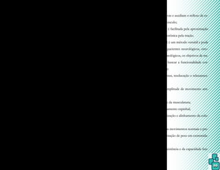 50
Atualmente o MABR é conhecido
pelo emprego da maioria das técnicas de faci-
litação neuromuscular proprioceptiva (FNP)
em meio líquido, e consiste em relaxamento,
estabilização e exercícios resistivos progres-
sivos, através da utilização das propriedades
físicas da água, como flutuação, turbulência,
pressão hidrostática, tensão superficial e ca-
pacidade térmica. Contudo, as principais di-
ferenças entre esses dois métodos, FNP e Bad
Ragaz, estão na presença do terapeuta como
estabilizador, e não a gravidade; na sustenta-
ção do paciente por meio de flutuadores que
são desestabilizados ao movimento, e não
por uma prancha fixa; e na resistência dada
pela água, em grande parte, e pelo terapeuta,
em menor parte.
As técnicas de FNP incorporadas ao
MABR consistem em:
- controle da resistência máxima nos exer-
cícios isotônicos e isométricos pelo próprio
paciente;
- facilitação do movimento pela estimulação
da pele, músculos e proprioceptores através
do apoio manual do terapeuta;
- comandos verbais curtos e precisos do te-
rapeuta;
- estimulação da musculatura mais fraca con-
tralateral pela facilitação dos músculos mais
fortes, denominada transbordamento e irra-
diação;
- com o aumento de resistências manuais (dis-
tais e proximais) do terapeuta, a graduação de
dificuldade dos exercícios é dada progressiva
e naturalmente;
- pela participação do terapeuta, o paciente
pode ser avaliado de maneira constante e a
resistência dos exercícios pode ser alterada;
- a movimentação de músculos e articulações
ocorre de maneira natural e funcional para o
paciente;
- a aproximação e a tração, promovidas pe-
los padrões de empurrar e puxar alternados
atuam sobre as articulações e terminações
nervosas sensitivas e auxiliam o reflexo de es-
tiramento do músculo;
- a cocontração é facilitada pela aproximação
e a contração isotônica pela tração.
Como o MABR é um método versátil e pode
ser adaptado a pacientes neurológicos, orto-
pédicos e reumatológicos, os objetivos de tra-
tamento visam buscar a funcionalidade cor-
poral, através de:
- redução do tônus, reeducação e relaxamen-
to muscular;
- aumento da amplitude de movimento arti-
cular;
- fortalecimento da musculatura;
- tração e alongamento espinhal;
- melhor estabilização e alinhamento da colu-
na vertebral;
- restauração dos movimentos normais e pre-
paro para sustentação de peso em extremida-
des;
- melhora da resistência e da capacidade fun-
cional.
 
