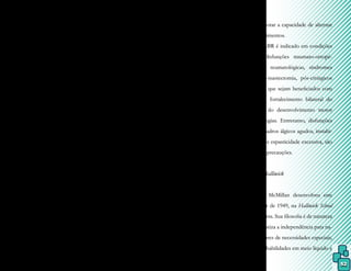 52
to ou de todo o corpo, iniciando passivamen-
te até progredir para ativo/resistido.
2. Combinação de isotônicas: o pa-
ciente realiza uma movimentação ativa ao
longo da amplitude de movimento (contra-
ção concêntrica) e o terapeuta aplica uma
resistência e, a seguir, solicita que uma de-
terminada posição seja mantida (contração
estabilizadora) para, depois, permitir que o
segmento movimentado retorne lentamente
(contração excêntrica). Não ocorre relaxa-
mento entre os três tipos de contração e o
objetivo dessa manobra é o controle ativo,
coordenação e treino funcional do controle
excêntrico dos movimentos, além do forta-
lecimento muscular.
3. Contrações repetidas: o terapeuta
aplica uma resistência progressiva ao movi-
mento sem permitir relaxamento durante a
série, objetivando coordenação e fortaleci-
mento musculares e ganho da amplitude de
movimento.
4. Contrai/relaxa: é solicitada ao
paciente uma contração isométrica peque-
na e resistida, mas até o limite do músculo a
ser trabalhado, seguido de um relaxamento,
quando o terapeuta realiza um movimento
passivo na amplitude de movimento aumen-
tada, o que aumenta ainda mais essa amplitu-
de e limita a dor.
5. Timing para ênfase: duas articula-
ções preservadas são estabilizadas pelo tera-
peuta, enquanto uma terceira, que está defici-
tária, é movida com o objetivo de promover
irradiação aos músculos mais fracos e para o
ganho de movimentos mais seletivos.
6. Reversão dinâmica: é solicitado ao
paciente um movimento ativo com alterna-
ção de direção e sem relaxamento ou interva-
lo, enquanto o terapeuta aplica uma resistên-
cia e movimenta em um sentido, para depois
mudar a pegada e movimentar para o outro
sentido. O objetivo é aumentar a amplitude
de movimento, fortalecer agonistas, adequar
o tônus e melhorar a capacidade de alternar
direção de movimentos.
O MABR é indicado em condições
neurológicas, disfunções traumato-ortopé-
dicas, doenças reumatológicas, síndromes
dolorosas, pós-mastectomia, pós-cirúrgicos
de cardiopatias que sejam beneficiados com
alongamento e fortalecimento bilateral do
tronco, atraso do desenvolvimento motor
e outras patologias. Entretanto, disfunções
vestibulares, quadros álgicos agudos, instabi-
lidade articular e espasticidade excessiva, são
condições para precauções.
8.2 Método Halliwick
James McMillan desenvolveu este
método a partir de 1949, na Halliwick School
for Girls, Inglaterra. Sua filosofia é de natureza
recreativa e enfatiza a independência para na-
dar aos portadores de necessidades especiais,
através de suas habilidades em meio líquido e
 