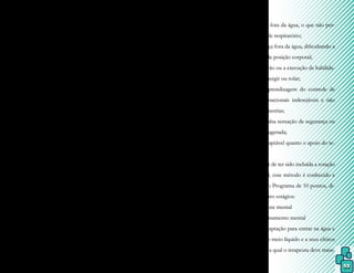 53
não de suas dificuldades em solo.
A metodologia é baseada em qua-
tro princípios de instrução, que obedecem à
ordem pela qual o córtex cerebral aprende o
movimento físico:
•
• Adaptação mental: o paciente perce-
be as forças da gravidade e do em-
puxo atuando distintamente sobre o
seu corpo e, caso estas forças traba-
lhem de maneira conjunta, ocorrerá
uma rotação corporal.
•
• Restauração do equilíbrio: envol-
ve o uso de movimentos de gran-
de amplitude, principalmente dos
braços, para o controle do equi-
líbrio ou para sua restauração. A
locomoção é dada em diferentes
posturas ao mesmo tempo em que
o equilíbrio é mantido e o princi-
pal movimento se faz em torno do
eixo mediano, que é uma resposta
imediata.
•
• Inibição: através da inibição dos
movimentos indesejados, uma pos-
tura mentalmente desejada é criada
e mantida.
•
• Facilitação: através de qualquer meio
sem o recurso da flutuação, um mo-
vimento é mentalmente criado e fi-
sicamente controlado dentro da ca-
pacidade do paciente, como nadar.
O Método Halliwick é adaptado às
alterações de formas e densidades de cada
indivíduo a ele submetido, sempre iniciando
com a entrada e terminando com a saída da
piscina.
A piscina ideal para o desenvolvi-
mento do método deve possuir várias pro-
fundidades e o nível da água permanecer em
T11, sendo que uma simetria é buscada com
o trabalho de ambos os hemídios e sem a uti-
lização de flutuadores.
Nesse método, o uso de flutuador é
contraindicado por:
- manter a face fora da água, o que não per-
mite um controle respiratório;
- manter a cabeça fora da água, dificultando a
aprendizagem da posição corporal;
- inibir a aquisição ou a execução de habilida-
des como submergir ou rolar;
- dificultar a aprendizagem do controle de
movimentos rotacionais indesejáveis e não
corrigirem assimetrias;
- induzir uma falsa sensação de segurança ou
dependência exagerada;
- não ser tão adaptável quanto o apoio do te-
rapeuta.
Apesar de ter sido incluída a rotação
sagital em 1990, esse método é conhecido e
constituído pelo Programa de 10 pontos, di-
vididos em quatro estágios:
Estágio 1 – Ajuste mental
1) Ajustamento mental
É a adaptação para entrar na água e
acostumar-se ao meio líquido e a seus efeitos
físicos, durante a qual o terapeuta deve trans-
 