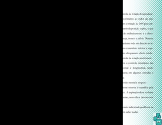 54
mitir segurança, mantendo contato físico e
visual com o paciente.
Por aumentar a espasticidade, a ap-
neia não é recomendada, e as posturas ver-
ticais devem ser incentivadas, além de que o
paciente deverá aprender a se acostumar com
o contato da água com orifícios como nariz,
boca, orelhas e olhos.
O desprendimento é dado por meio
da retirada gradual dos apoios, viabilizando-
-se as posições verticais e os movimentos
sem contato físico ou visual, mas não deve
ser forçado, para que o paciente sinta-se mais
seguro.
Essa fase explora a verticalidade e
está presente em todos os pontos do método.
Estágio 2 – Controle do equilíbrio
2) Controle da rotação sagital
A lateralização da cabeça provo-
ca movimentos contralaterais no membro
inferior oposto e, durante a movimentação
lateral dos membros superiores e inferiores,
ocorrem reações contralaterais. Esse contro-
le refere-se à flexão lateral do tronco, adução
e abdução de membros inferiores e superio-
res, transferência lateral de peso, que ajudam
a melhorar a mobilidade e a estabilidade da
coluna vertebral.
3) Controle da rotação transversal
Objetiva o controle da rotação no eixo
transversal do corpo, que permite a passagem da
postura sentada para supino. O paciente deve ser
apoiado ao nível de S2 enquanto a porção supe-
rior do seu tronco inclina para trás, e o abdome e
os pés sobem em direção à superfície. No início
do movimento, os membros superiores perma-
necem na posição supina e em abdução. Quan-
do os joelhos encontram–se fletidos, a rotação
é mais rápida, porém seu controle mais difícil.
Para o paciente levantar-se, o tronco é estimu-
lado à flexão durante a expiração e os membros
superiores devem ir para frente.
4) Controle da rotação longitudinal
É o movimento ao redor do eixo
longitudinal, com a rotação de 360º para am-
bos os lados a partir da posição supina, o que
facilita reações de endireitamento e a disso-
ciação entre cabeça, tronco e pélvis. Durante
a expiração, o paciente roda em direção ao te-
rapeuta, enquanto o membro inferior e supe-
rior contralaterais ultrapassam a linha média.
5) Controle da rotação combinada
Objetiva o controle simultâneo das
rotações transversal e longitudinal, tendo
grande importância em algumas entradas e
saídas da piscina.
6) Inversão mental e empuxo
O paciente retorna à superfície pela
força do empuxo. A expiração deve ser lenta
e, quando submerso, seus olhos devem estar
abertos.
Esse ponto indica independência na
água, mesmo sem saber nadar.
 