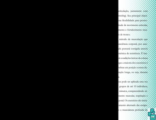 58
os movimentos devem ser efetuados de for-
ma contínua em sua velocidade e com força
constante. O paciente não deve sentir dor
durante a aplicação da técnica, considerando-
-se que o aparecimento de quadros álgicos
após duas horas da sessão, significa que o es-
forço realizado foi excessivo.
A utilização do Ai-Chi pode ser
como técnica de tratamento única ou aplica-
da antes ou depois de outro método. O pa-
ciente deve estar em ortostatismo dentro da
piscina, realizando os movimentos de tronco
e de membros superiores e inferiores, porém
o terapeuta pode ficar fora dela.
A sequência dos movimentos varia
conforme a necessidade de cada paciente,
mas é efetuada com base em quatro posições:
membros inferiores afastados, depois cruza-
dos, seguindo-se de um pé à frente do outro,
terminando com só apoio. Enquanto executa
os movimentos pré-estabelecidos, sua respira-
ção deve ser contínua, em nível diafragmático
e, depois, torácico e clavicular, inspirando nos
movimentos de rotação externa dos ombros
e supinação dos antebraços e expirando na
rotação externa e pronação. Os ombros auxi-
liam nos dois últimos tipos de respiração.
Caso o paciente apresente dificul-
dades para manter seu equilíbrio, podem ser
utilizados movimentos alternativos, como
apoio dos membros superiores para realizar
movimentos de tronco e membros inferiores,
o uso de algum apoio, como bastão, para au-
mentar sua estabilidade na água.
8.5 Método Aquastretching®
O Método Aquastretching® come-
çou a ser desenvolvido em 1986 na França
por Bernard Lebaz e caracteriza-se pela ree-
ducação do tronco, tendo seu embasamento
no Método Isostretching, criado em 1974 por
Bernard Redondo.
Isostretching significa contração iso-
métrica da musculatura antagonista (iso) para
neutralizar a articulação, juntamente com
alongamento (stretching). Seu principal objeti-
vo é alcançar uma flexibilidade para promo-
ver maior amplitude de movimento articular,
além de alongamento e fortalecimento mus-
cular e equilíbrio de tronco.
É um método de musculação que
proporciona consciência corporal, por asse-
gurar uma atitude postural corrigida através
de atividade isométrica de resistência. É bas-
tante utilizado em condições lesivas da coluna
vertebral, visto que a maioria dos exercícios é
feita com as vértebras em posição correta du-
rante uma expiração longa, ou seja, durante
alguns segundos.
A técnica pode ser aplicada uma vez
por semana em grupos de até 10 indivíduos,
durante 30 a 45 minutos, compreendendo sé-
ries de fortalecimento muscular, respiração e
relaxamento corporal. Os exercícios são inicia-
dos com o afastamento alternado das escápu-
las, para alongar a musculatura profunda do
 