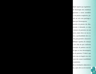 62
Alguns países possuem normas vi-
gentes para orientação de construção de pis-
cinas terapêuticas, como Portugal, na Região
de Lisboa e Vale do Tejo, que redefiniu o Pro-
grama de Vigilância Sanitária, trazendo como
principais objetivos:
- a proteção da saúde de pacientes e terapeu-
tas (usuários);
- a identificação da existência de fatores de
risco existentes ou potenciais;
- manutenção de um sistema de dados atua-
lizado;
- sistema de informação aos usuários e enti-
dades responsáveis.
No Brasil, toda construção des-
tinada à área da saúde deve obedecer à le-
gislação em vigilância sanitária, disponibi-
lizada pela Agência Nacional de Vigilância
Sanitária, ANVISA, por meio da RCD-50.
Esse regulamento é pertinente à aprovação
do Regulamento Técnico destinado ao pla-
nejamento, programação, elaboração, avalia-
ção e aprovação de projetos físicos de es-
tabelecimentos assistenciais de saúde e, em
relação à acessibilidade, as normas a serem
obedecidas estão contidas na NBR 9050, de
2004, que diz respeito à acessibilidade a edi-
ficações, mobiliário, espaços e equipamen-
tos urbanos.
Como todo e qualquer serviço de
fisioterapia, a piscina terapêutica deve ser
planejada e construída preferencialmente em
andar térreo e sem escadas. Havendo mudan-
ça de nível, o acesso deve ser permitido por
meio de rampas revestidas de material anti-
derrapante e corrimão. O ideal é estar abaixo
do nível do piso e ter o formato retangular,
para facilitar a entrada e a saída dos pacientes,
seja através de escada ou rampa de inclina-
ção suave sempre na sua parte mais rasa (ou
sistema de elevador ou guindaste). A área de
circulação à volta da piscina deve permitir a
circulação de cadeiras de rodas e de pacientes
portadores de deficiências.
A legislação vigente que regulamen-
ta os serviços de fisioterapia não estabelece
o número de pacientes a serem atendidos
simultaneamente em piscina terapêutica, po-
rém é aconselhado até três com patologia e
faixa etária similares por fisioterapeuta.
As dimensões da piscina são dire-
tamente proporcionais à demanda, ou seja,
quanto maior o número de pacientes em um
mesmo atendimento, maior deve ser seu ta-
manho. Entretanto, a profundidade deve va-
riar de 0,60 a 2,10m, para permitir o desenvol-
vimento da reabilitação aquática de crianças
e adultos,
já que um chão de piso uniforme
não permite a execução de práticas com di-
ferentes níveis de água ou traz desvantagens,
conforme a altura do paciente. O ideal é que
esse desnivelamento seja em ângulo reto, isto
é, sem declives, para não causar instabilidade
e insegurança aos pacientes.
Em todas as instalações adjacentes e
na própria piscina, o piso deve ser de material
 