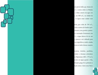 7
CAPÍTULO I – BREVE HISTÓRICO DA
FISIOTERAPIAAQUÁTICA
Também chamada de hidroterapia
ou reabilitação aquática, a fisioterapia aquáti-
ca é a utilização da água de forma terapêuti-
ca em seus estados sólido, líquido ou gasoso,
como a crioterapia, os banhos térmicos e as
saunas, respectivamente.
O emprego da água como um meio
de terapia tem registros muito antigos, porém
o seu verdadeiro início é desconhecido. Exis-
tem alguns documentos sobre instalações hi-
giênicas na cultura proto-índia que datam de
antes de 2400 a.C. e outros sobre os Hindus
que combatiam a febre através da água em
1500 a.C. e que, em 800 a.C., na cidade de
Bath, Inglaterra, as águas eram usadas com
fins curativos.
Na Grécia, por volta de 334 a.C.,
foram desenvolvidos centros de banhos pró-
ximos a fontes naturais e rios, porém a princi-
pal finalidade era a recreação. Entretanto, em
torno de 500 a.C., a água deixou de ter um
caráter místico e passou a ser utilizada para
tratamentos físicos específicos, sendo criadas
escolas de medicina ao redor dessas estações
de banhos.
Reumatismos, icterícia, paralisias,
espasmos musculares e doenças articulares
eram tratados por Hipócrates (460 – 375 a.C.)
por meio da imersão em água quente e fria,
sendo que a civilização grega foi a primeira a
estabelecer a relação entre o bem-estar físico
e mental.
 