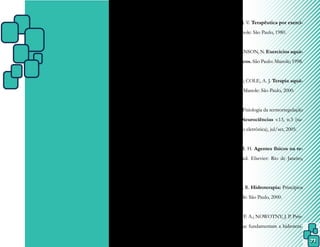 71
REFERÊNCIAS
ARANGO, C. S. J. Hidrología médica y te-
rapias complementarias. Sevilla: Universi-
dade de Sevilla, 1998.
ASSIS, R. S. et al. A hidroginástica melhora o
condicionamento físico dos idosos. Revista
Brasileira de Prescrição e Fisiologia do
Exercício. v.1, n.5, set/out. 2007, p.62-75.
BASMAJIAN, J. V. Terapêutica por exercí-
cios. 3. ed. Manole: São Paulo, 1980.
BATES, A.; HANSON, N. Exercícios aquá-
ticos terapêuticos. São Paulo: Manole; 1998.
BECKER, B. E; COLE, A. J. Terapia aquá-
tica moderna. Manole: São Paulo, 2000.
BRAZ, J. R. C. Fisiologia da termorregulação
normal. Rev. Neurociências v.13, n.3 (su-
plemento versão eletrônica), jul/set, 2005.
CAMERON, M. H. Agentes físicos na re-
abilitação. 3. ed. Elsevier: Rio de Janeiro,
2009.
CAMPION, M. R. Hidroterapia: Princípios
e prática. Manole: São Paulo, 2000.
CAROMANO, F. A.; NOWOTNY, J. P. Prin-
cípios físicos que fundamentam a hidrotera-
 