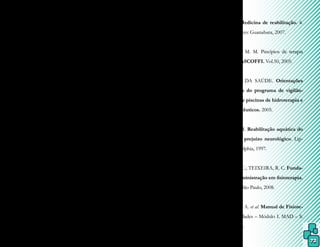 72
pia. Rev. Fisioterapia Brasil. v.3, n.6, nov/
dez 2002.
________, F. A.; THEMUDO FILHO, M.
R. F.; CANDELORO, J. M. Efeitos fisioló-
gicos da imersão e do exercício na água. Re-
vista Fisioterapia Brasil. ano 4, n.1: 1-5,
jan/2003.
CARREGARO, R. L.; TOLEDO, A. M.
Efeitos fisiológicos e evidências científicas da
eficácia da fisioterapia aquática. Revista Mo-
vimenta. V.1, n. 1: 23-27, 2008.
CUNHA, M.C.B.; LABRONINI, R.H.D.D.; OLI-
VEIRA, A.S.B.; GABBAI, A.A. – Hidroterapia
Rev.Neurociênciasv.6,n.3,126-130,1998.
DUARTE, M. Princípios físicos da interação
entre ser humano e ambiente aquático. La-
boratório de biofísica – EEFEUSP. 2004.
Disponível em: http://usp/eef/lob.
FIORELLI, A.; ARCA, E. A. Hidrocine-
sioterapia: princípios e técnicas terapêuticas.
São Paulo: EDUSC; 2002.
FORNAZARI et al. A intervenção da Fisiote-
rapia Aquática em alunos da UNATI. Anais.
II SIEPE. Semana de Integração Ensino
Pesquisa e Extensão. UNICENTRO. Guara-
puava, 27 a 29 de setembro de 2011 - ISSN
– 2236-7098.
GUYTON, A. C. Tratado de fisiologia
médica. 12. ed. Elsevier: Rio de Janeiro,
2011.
KITCHEN, S.; BAZIN, S. Eletroterapia
de Clayton. 10. ed. Manole: São Paulo,
1998.
LEBAZ, B. Aquastretching: tome 1: Mé-
thode de rééducation du dos dans l’eau. Paris:
Chiron, 1989.
LIANZA, S. Medicina de reabilitação. 4.
ed. Rio de Janeiro: Guanabara, 2007.
MÉNDEZ, A. M. M. Pincípios de terapia
acuática. Rev. ASCOFFI. Vol.50, 2005.
MINISTÉRIO DA SAÚDE. Orientações
para execução do programa de vigilân-
cia sanitária de piscinas de hidroterapia e
com fins terapêuticos. 2005.
MORRIS, D. M. Reabilitação aquática do
paciente com prejuízo neurológico. Lip-
pincott: Philadelphia, 1997.
MUNIZ, J. W. C.; TEIXEIRA, R. C. Funda-
mentos de administração em fisioterapia.
2. ed. Manole: São Paulo, 2008.
PATRICIO, M. A. et al. Manual de Fisiote-
rapia: generalidades – Módulo I. MAD – S.
L.: Sevilla, 2004.
 