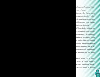 8
Durante o império romano, o siste-
ma de banhos desenvolvido pelos gregos foi
expandido e deixou de ser utilizado apenas
para higiene dos atletas e passou, também, a
ser centros de banho para saúde, repouso, ati-
vidades intelectuais, de recreação e de exercí-
cios físicos e, por volta de 330 d.C., começa-
ram a ter como finalidade principal a cura e o
tratamento de doenças reumáticas, paralisias
e lesões.
Entretanto, com o declínio do Im-
pério Romano e a influência religiosa na Ida-
de Média, os elaborados sistemas de banhos
romanos caíram em declínio, desaparecendo
totalmente por volta do ano 500, mas ressur-
gindo como forma de tratamento no século
XV.
Entre os séculos XVII e XVIII, a
prática de banhar-se com a finalidade de hi-
giene não era popularmente aceita. Porém, o
uso da água como um meio de cura come-
çou a aumentar gradativamente e, no início
dos anos 1700, Sigmund Hahn, um médico
alemão, e seus filhos, propuseram a ideia do
uso da água com fins terapêuticos. Foi quan-
do surgiu a hidroterapia, assim definida por
Wyman e Glazer, que consistia na utilização
da água em todos seus estados físicos para
tratamento de doenças.
Em meados do século XVII, a água
como forma de tratamento não era muito
utilizada, pois grande parte dos médicos se
dedicava ao diagnóstico de doenças, sem dar
maior atenção aos protocolos de cura.
Em 1697, na Grã Bretanha, Sir John
Floyer, após anos de dedicação ao estudo da
hidroterapia, publicou o tratado intitulado
An inquiry into the right use and abuse of hot, cold
and temperature baths (Uma investigação sobre
o uso correto e o abuso de banhos quentes,
frios e temperados). Esse fato é apontado por
Baruch como o início da hidroterapia científi-
ca, visto que as doutrinas de Floyer passaram
a ser incluídas nos ensinamentos do profes-
sor Friedrich Hoffmann na Heidelberg Univer-
sity e daí levadas para a França.
Na Inglaterra, o Dr. Currie tentou
dar uma característica mais científica à hidro-
terapia por meio de pesquisas, sendo que seus
estudos foram publicados em várias línguas,
tendo maior aceitação na Alemanha.
Em 1747, John Wesley publicou um
livro enfocando o uso da água como meio de
cura para doenças, passando a ser considera-
do como o fundador do metodismo. Nessa
mesma época, os banhos frios após banhos
de vapor quente foram popularizados pelos
russos e escandinavos, enquanto que os ba-
nhos quentes seguidos de frios tornaram-se
tradição e assim permaneceram por várias
gerações.
Por volta do século XIX, a hidro-
terapia era uma técnica de caráter passivo e
incluía banhos de lençol, compressas úmidas,
banhos frios de fricção e banhos de dióxido
de carbono.
 