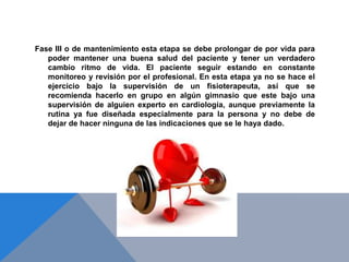 Fase III o de mantenimiento esta etapa se debe prolongar de por vida para
poder mantener una buena salud del paciente y tener un verdadero
cambio ritmo de vida. El paciente seguir estando en constante
monitoreo y revisión por el profesional. En esta etapa ya no se hace el
ejercicio bajo la supervisión de un fisioterapeuta, así que se
recomienda hacerlo en grupo en algún gimnasio que este bajo una
supervisión de alguien experto en cardiología, aunque previamente la
rutina ya fue diseñada especialmente para la persona y no debe de
dejar de hacer ninguna de las indicaciones que se le haya dado.

 