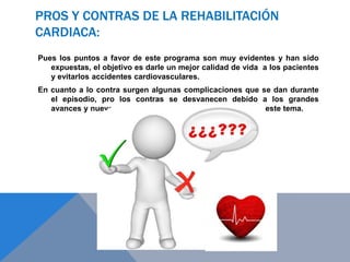 PROS Y CONTRAS DE LA REHABILITACIÓN
CARDIACA:
Pues los puntos a favor de este programa son muy evidentes y han sido
expuestas, el objetivo es darle un mejor calidad de vida a los pacientes
y evitarlos accidentes cardiovasculares.
En cuanto a lo contra surgen algunas complicaciones que se dan durante
el episodio, pro los contras se desvanecen debido a los grandes
avances y nuevos estudios que han surgido alrededor de este tema.

 