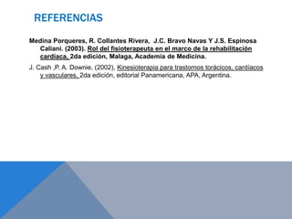 REFERENCIAS
Medina Porqueres, R. Collantes Rivera, J.C. Bravo Navas Y J.S. Espinosa
Caliani. (2003). Rol del fisioterapeuta en el marco de la rehabilitación
cardíaca, 2da edición, Malaga, Academia de Medicina.
J. Cash ,P. A. Downie, (2002), Kinesioterapia para trastornos torácicos, cardíacos
y vasculares, 2da edición, editorial Panamericana, APA, Argentina.

 