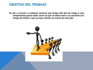 OBJETIVO DEL TRABAJO
Es dar a conocer a cualquier persona que tenga este tipo de riesgo o que
simplemente quiera saber cómo es que se debe tratar a un paciente con
riesgo de infarto o que ya haya sufrido un evento de este tipo.

 