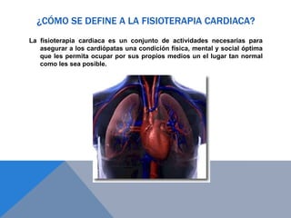 ¿CÓMO SE DEFINE A LA FISIOTERAPIA CARDIACA?
La fisioterapia cardiaca es un conjunto de actividades necesarias para
asegurar a los cardiópatas una condición física, mental y social óptima
que les permita ocupar por sus propios medios un el lugar tan normal
como les sea posible.

 