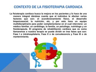 CONTEXTO DE LA FISIOTERAPIA CARDIACA
La fisioterapia cardiaca busca la mejora en los pacientes y lo hace de una
manera integral dándose cuenta que al individuo le afectan varios
factores que son: el acondicionamiento físico, el desarrollo
biopsicosocial, la nutrición, etc. y por esto hace un equipo
multidisciplinario para poder complementarse en el cual interviene: un
médico familiar, un cardiólogo, la familia, un psicólogo, nutriólogo y un
fisioterapeuta. El programa de rehabilitación cardiaca que es como
llamaremos a nuestra terapia se puede dividir en tres fases que son:
Fase I o intrahospitalaria, Fase II o de convalecencia y Fase III o de
mantenimiento.

 