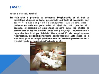 FASES:
Fase I o intrahospitalaria:
En esta fase el paciente se encuentra hospitalizado en el área de
cardiología después de haber presentado un infarto al miocardio, post
operatorio o que sea próximo a ser operado. Durante esta etapa el
paciente es valorado para saber el nivel de daño que ha sido
causado, el ejercicio en esta etapa es para evitar los efectos de
permanecer en reposo durante varios días por ejemplo: la pérdida de la
capacidad funcional por debilidad física, aparición de complicaciones
respiratorias, descondicionamiento cardiovascular. Esta etapa es la
más corta y es el tiempo promedio que un paciente permanece en el
hospital desde su hospitalización hasta su alta.

 