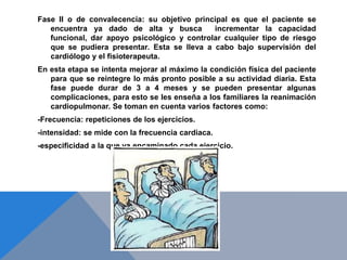 Fase II o de convalecencia: su objetivo principal es que el paciente se
encuentra ya dado de alta y busca
incrementar la capacidad
funcional, dar apoyo psicológico y controlar cualquier tipo de riesgo
que se pudiera presentar. Esta se lleva a cabo bajo supervisión del
cardiólogo y el fisioterapeuta.

En esta etapa se intenta mejorar al máximo la condición física del paciente
para que se reintegre lo más pronto posible a su actividad diaria. Esta
fase puede durar de 3 a 4 meses y se pueden presentar algunas
complicaciones, para esto se les enseña a los familiares la reanimación
cardiopulmonar. Se toman en cuenta varios factores como:
-Frecuencia: repeticiones de los ejercicios.
-intensidad: se mide con la frecuencia cardiaca.
-especificidad a la que va encaminado cada ejercicio.

 