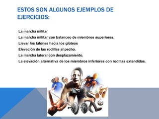 ESTOS SON ALGUNOS EJEMPLOS DE
EJERCICIOS:
La marcha militar
La marcha militar con balanceo de miembros superiores.
Llevar los talones hacia los glúteos
Elevación de las rodillas al pecho.
La marcha lateral con desplazamiento.
La elevación alternativa de los miembros inferiores con rodillas extendidas.

 