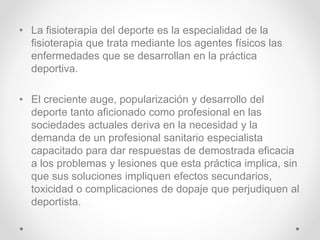 • La fisioterapia del deporte es la especialidad de la
fisioterapia que trata mediante los agentes físicos las
enfermedades que se desarrollan en la práctica
deportiva.
• El creciente auge, popularización y desarrollo del
deporte tanto aficionado como profesional en las
sociedades actuales deriva en la necesidad y la
demanda de un profesional sanitario especialista
capacitado para dar respuestas de demostrada eficacia
a los problemas y lesiones que esta práctica implica, sin
que sus soluciones impliquen efectos secundarios,
toxicidad o complicaciones de dopaje que perjudiquen al
deportista.
 