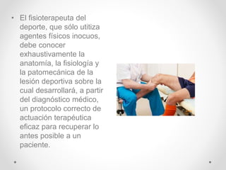 • El fisioterapeuta del
deporte, que sólo utitiza
agentes físicos inocuos,
debe conocer
exhaustivamente la
anatomía, la fisiología y
la patomecánica de la
lesión deportiva sobre la
cual desarrollará, a partir
del diagnóstico médico,
un protocolo correcto de
actuación terapéutica
eficaz para recuperar lo
antes posible a un
paciente.
 