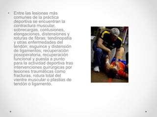 • Entre las lesiones más
comunes de la práctica
deportiva se encuentran la
contractura muscular,
sobrecargas, contusiones,
elongaciones, distensiones y
roturas de fibras; tendinopatía
y otras enfermedades del
tendón; esguince y distensión
de ligamentos; recuperación
posoperatoria, recuperación
funcional y puesta a punto
para la actividad deportiva tras
intervenciones quirúrgicas por
lesiones traumáticas como
fracturas, rotura total del
vientre muscular o plastias de
tendón o ligamento.
 
