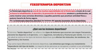 FISIOTERAPIA DEPORTIVA
La fisioterapia deportiva es una de las muchas especialidades de la fisioterapia a través de la cual
se busca la rehabilitación, la atención y la prevención de deportistas amateurs y profesionales, así
como mostrar unas correctas directrices a aquellos pacientes que practican actividad física y
quieren hacerlo de forma segura.
Así, la fisioterapia deportiva abordará las lesiones del aparato locomotor de los deportistas.
¿Qué son las lesiones deportivas?
El término “lesión deportiva” se refiere a los tipos de lesiones que ocurren con mayor frecuencia
durante los deportes o el ejercicio, como esguinces, torceduras y fracturas por estrés. Este tema
de salud se centra en los tipos de lesiones deportivas que afectan los músculos, los tendones, los
ligamentos y los huesos.
Hay varios tipos diferentes de lesiones deportivas. Los síntomas que tenga y su tratamiento
dependerán del tipo de lesión. La mayoría de las personas se recuperan y vuelven a sus actividades
normales.
 