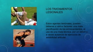 LOS TRATAMIENTOS
LESIONALES
Estos agentes lesiónales, pueden
deberse a varios factores: una mala
planificación de los entrenamientos, el
uso de una mala técnica, por un déficit o
a veces ausencia de ejercicios de
estabilidad articular.
 
