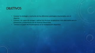 OBJETIVOS
• Conocer la etiología y evolución de las diferentes patologías relacionadas con el
deporte.
• Conocer, ser capaz de escoger y aplicar las técnicas terapéuticas más adecuadas para la
prevención y tratamiento de las lesiones deportivas.
• Conocer el papel del fisioterapeuta en la readaptación deportiva
 