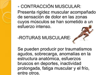 CONTRACCIÓN MUSCULAR:
Presenta rigidez muscular acompañado
de sensación de dolor en las zonas
cuyos músculos se han sometido a un
esfuerzo intenso.

-ROTURAS MUSCULARES :

Se pueden producir por traumatismos
agudos, sobrecarga, anomalías en la
estructura anatómica, esfuerzos
bruscos en deportes, inactividad
prolongada, fatiga muscular y el frío,
entre otros.
 