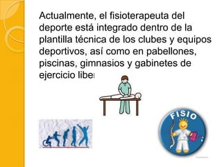 Actualmente, el fisioterapeuta del
deporte está integrado dentro de la
plantilla técnica de los clubes y equipos
deportivos, así como en pabellones,
piscinas, gimnasios y gabinetes de
ejercicio liberal.
 