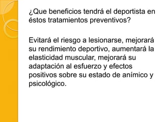 ¿Que beneficios tendrá el deportista en
éstos tratamientos preventivos?

Evitará el riesgo a lesionarse, mejorará
su rendimiento deportivo, aumentará la
elasticidad muscular, mejorará su
adaptación al esfuerzo y efectos
positivos sobre su estado de anímico y
psicológico.
 
