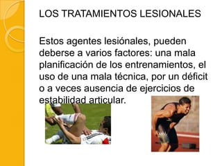 LOS TRATAMIENTOS LESIONALES

Estos agentes lesiónales, pueden
deberse a varios factores: una mala
planificación de los entrenamientos, el
uso de una mala técnica, por un déficit
o a veces ausencia de ejercicios de
estabilidad articular.
 