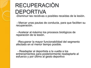 RECUPERACIÒN
DEPORTIVA
-Disminuir las recidivas o posibles recaídas de la lesión.

 - Marcar unas pautas de conducta, para que faciliten su
recuperación.

 - Acelerar al máximo los procesos biológicos de
reparación de la lesión.

 -Recuperar la mayor funcionabilidad del segmento
afectado en el menor tiempo posible.

 - Readaptar al deportista a la vuelta a los
entrenamientos para posteriormente readaptarle al
esfuerzo y por último al gesto deportivo
 