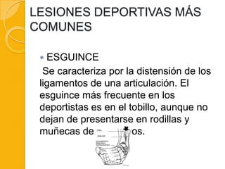 LESIONES DEPORTIVAS MÁS
COMUNES

  ESGUINCE
  Se caracteriza por la distensión de los
 ligamentos de una articulación. El
 esguince más frecuente en los
 deportistas es en el tobillo, aunque no
 dejan de presentarse en rodillas y
 muñecas de las manos.
 
