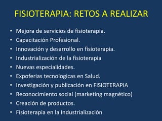 FISIOTERAPIA: RETOS A REALIZAR
• Mejora de servicios de fisioterapia.
• Capacitación Profesional.
• Innovación y desarrollo en fisioterapia.
• Industrialización de la fisioterapia
• Nuevas especialidades.
• Expoferias tecnologicas en Salud.
• Investigación y publicación en FISIOTERAPIA
• Reconocimiento social (marketing magnético)
• Creación de productos.
• Fisioterapia en la Industrialización
 