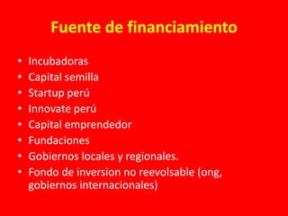 Fuente de financiamiento
• Incubadoras
• Capital semilla
• Startup perú
• Innovate perú
• Capital emprendedor
• Fundaciones
• Gobiernos locales y regionales.
• Fondo de inversion no reevolsable (ong,
gobiernos internacionales)
 