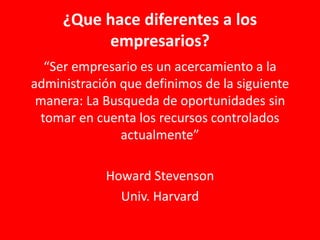 ¿Que hace diferentes a los
empresarios?
“Ser empresario es un acercamiento a la
administración que definimos de la siguiente
manera: La Busqueda de oportunidades sin
tomar en cuenta los recursos controlados
actualmente”
Howard Stevenson
Univ. Harvard
 