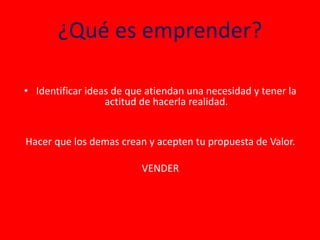 ¿Qué es emprender?
• Identificar ideas de que atiendan una necesidad y tener la
actitud de hacerla realidad.
Hacer que los demas crean y acepten tu propuesta de Valor.
VENDER
 