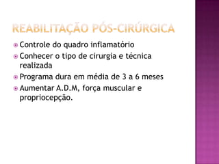 Reabilitação pós-cirúrgicaControle do quadro inflamatórioConhecer o tipo de cirurgia e técnica realizadaPrograma dura em média de 3 a 6 mesesAumentar A.D.M, força muscular e propriocepção.
