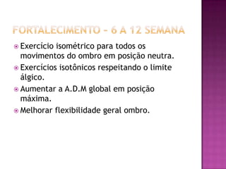 Fortalecimento – 6 a 12 semanaExercício isométrico para todos os movimentos do ombro em posição neutra.Exercícios isotônicos respeitando o limite álgico.Aumentar a A.D.M global em posição máxima.Melhorar flexibilidade geral ombro.
