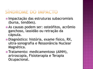 SÍNDROME DO IMPACTOImpactação das estruturas subacromiais (bursa, tendões).As causas podem ser: osteófitos, acrômio ganchoso, lassidão ou retração da cápsula.Diagnóstico: história, exame físico, RX, ultra-sonografia e Ressonância Nuclear Magnética.Tratamento: medicamentoso (AINH), artroscopia, Fisioterapia e Terapia Ocupacional.