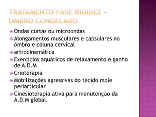 Tratamento Fase rigidez -Ombro congeladoOndas curtas ou microondasAlongamentos musculares e capsulares no ombro e coluna cervicalartrocinemáticaExercícios aquáticos de relaxamento e ganho de A.D.MCrioterapiaMobilizações agressivas do tecido mole periarticularCinesioterapia ativa para manutenção da A.D.M global. 