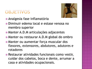objetivosAnalgesia fase inflamatóriaDiminuir edema local e estase venosa no membro superiorManter A.D.M articulações adjacentesManter ou restaurar A.D.M global do ombroManter ou aumentar força muscular dos flexores, extensores, abdutores, adutores e rotadoresRestaurar atividades funcionais como vestir, cuidar dos cabelos, boca e dente, arrumar a casa e atividades ocupacionais.