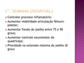 1ª. Semana (hospital)Controlar processo inflamatório;Aumentar mobilidade articulação fêmuro-patelar;Aumentar flexão do joelho entre 75 e 90 graus;Aumentar controle neuromotor do quadríceps;Prioridade na extensão máxima do joelho (0 grau)