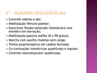2ª. Semana (residência)Controle edema e dor;Mobilização fêmuro-patelar;Exercícios flexão/extensão tibiotársica com membro em elevação;Mobilização passiva joelho (0 a 90 graus);Marcha com auxílio muletas sem carga;Treino proprioceptivo em cadeia fechada;Co-contrações isométricas quadríceps e isquios;Controle neuromuscular quadríceps.