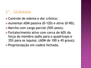 3ª. semanaControle de edema e dor crônica;Aumentar ADM passiva (0-120) e ativa (0-90);Marcha com carga parcial (50% peso);Fortalecimento ativo com cerca de 60% da força do membro sadio para o quadríceps e 35% para os isquios; (ADM de 100 a 45 graus);Propriocepção em cadeia fechada.