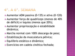4ª. A 6ª. semanaAumentar ADM passiva (0-135) e ativa (0-120)Aumentar força de quadríceps (menos de 40% de déficit) e isquios (menos que 20%);Aumentar propriocepção e estabilidade dinâmica;Marcha normal com 100% descarga de peso;Estabilização da musculatura pélvica;Equilíbrio estático e dinâmico;Exercícios em cadeia cinética fechada; 