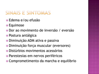 Sinais e SintomasEdema e/ou efusãoEquimoseDor ao movimento de inversão / eversãoPostura antálgicaDiminuição ADM ativa e passivaDiminuição força muscular (eversores)Distúrbios movimentos acessóriosParestesias em nervos periféricosComprometimento da marcha e equilíbrio