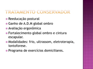 Tratamento conservadorReeducação posturalGanho de A.D.M global ombroAvaliação ergonômicaFortalecimento global ombro e cintura escapular.Modalidades: frio, ultrassom, eletroterapia, iontoforese.Programa de exercícios domiciliares.