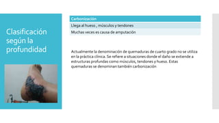 Clasificación
según la
profundidad
Carbonización
Llega al hueso , músculos y tendones
Muchas veces es causa de amputación
Actualmente la denominación de quemaduras de cuarto grado no se utiliza
en la práctica clínica. Se refiere a situaciones donde el daño se extiende a
estructuras profundas como músculos, tendones y hueso. Estas
quemaduras se denominan también carbonización
 