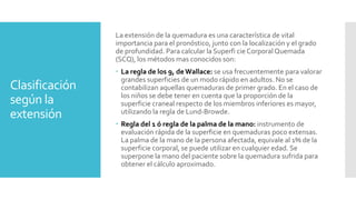 Clasificación
según la
extensión
La extensión de la quemadura es una característica de vital
importancia para el pronóstico, junto con la localización y el grado
de profundidad. Para calcular la Superfi cie CorporalQuemada
(SCQ), los métodos mas conocidos son:
 La regla de los 9, deWallace: se usa frecuentemente para valorar
grandes superficies de un modo rápido en adultos. No se
contabilizan aquellas quemaduras de primer grado. En el caso de
los niños se debe tener en cuenta que la proporción de la
superficie craneal respecto de los miembros inferiores es mayor,
utilizando la regla de Lund-Browde.
 Regla del 1 ó regla de la palma de la mano: instrumento de
evaluación rápida de la superficie en quemaduras poco extensas.
La palma de la mano de la persona afectada, equivale al 1% de la
superficie corporal, se puede utilizar en cualquier edad. Se
superpone la mano del paciente sobre la quemadura sufrida para
obtener el cálculo aproximado.
 